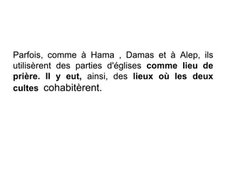 Parfois, comme à Hama , Damas et à Alep, ils
utilisèrent des parties d'églises comme lieu de
prière. Il y eut, ainsi, des lieux où les deux
cultes cohabitèrent.
 