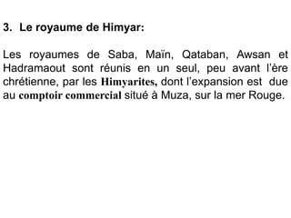 3. Le royaume de Himyar:
Les royaumes de Saba, Maïn, Qataban, Awsan et
Hadramaout sont réunis en un seul, peu avant l’ère
chrétienne, par les Himyarites, dont l’expansion est due
au comptoir commercial situé à Muza, sur la mer Rouge.
 