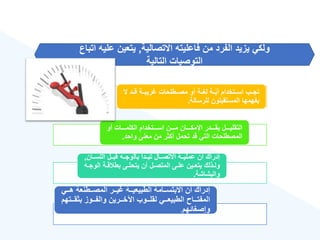 ‫االتصالية‬ ‫فاعليته‬ ‫من‬ ‫الفرد‬ ‫يزيد‬ ‫ولكي‬
,
‫اتب‬ ‫عليه‬ ‫يتعين‬
‫اع‬
‫التالية‬ ‫التوصيات‬
‫ال‬ ‫قةةد‬ ‫ريبةةة‬ ‫مصةةطلحات‬ ‫أو‬ ‫لغةةة‬ ‫ةةة‬ّ‫ي‬‫أ‬ ‫اسةةتخدام‬ ‫تجةةب‬
‫للرسالة‬ ‫المستقبلون‬ ‫يفهمها‬
.
‫أو‬ ‫ةةةةات‬‫ة‬‫الكلم‬ ‫ةةةةتخدام‬‫ة‬‫اس‬ ‫ةةةةن‬‫ة‬‫م‬ ‫ةةةةان‬‫ة‬‫اإلمك‬ ‫ةةةةدر‬‫ة‬‫بق‬ ‫ةةةةل‬‫ة‬‫التقلي‬
‫واحد‬ ‫معنى‬ ‫من‬ ‫أكثر‬ ‫تحمل‬ ‫قد‬ ‫التي‬ ‫المصطلحات‬
.
‫ةةان‬‫ة‬‫اللس‬ ‫ةةل‬‫ة‬‫قب‬ ‫بالوجةةه‬ ‫ةةدأ‬‫ة‬‫تب‬ ‫ةةال‬‫ة‬‫االتص‬ ‫عمليةةة‬ ‫أن‬ ‫إدراك‬
,
‫ال‬ ‫ةة‬‫ة‬‫ق‬ ‫بط‬ ‫ةى‬‫ة‬‫يتحل‬ ‫أن‬ ‫ةل‬‫ة‬‫المتص‬ ‫ةى‬‫ة‬‫عل‬ ‫ةين‬‫ة‬‫يتع‬ ‫ةذلك‬‫ة‬‫ول‬
‫ةه‬‫ة‬‫وج‬
‫والبشاشة‬
.
‫ةةي‬‫ة‬‫ه‬ ‫ةةطنعة‬‫ة‬‫المص‬ ‫ةةر‬‫ة‬‫ي‬ ‫ةةة‬‫ة‬‫الطبيعي‬ ‫ةةامة‬‫ة‬‫االبتس‬ ‫أن‬ ‫إدراك‬
‫بثقةةةت‬ ‫والفةةةوز‬ ‫اآلخةةةرين‬ ‫لقلةةةوب‬ ‫الطبيعةةةي‬ ‫المفتةةةا‬
‫هم‬
‫وإصغائهم‬
.
 