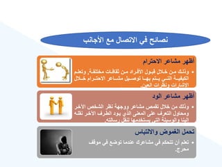 ‫األجانب‬ ‫مع‬ ‫االتصال‬ ‫في‬ ‫نصائح‬
‫االحترام‬ ‫مشاعر‬ ‫أههر‬
•
‫ةة‬‫ة‬‫مختلف‬ ‫ةات‬‫ة‬‫ثقاف‬ ‫ةن‬‫ة‬‫م‬ ‫ةراد‬‫ة‬‫األف‬ ‫ةول‬‫ة‬‫قب‬ ‫ل‬ ‫ة‬‫ة‬‫خ‬ ‫ةن‬‫ة‬‫م‬ ‫ةك‬‫ة‬‫وذل‬
,
‫ةم‬‫ة‬‫وتعل‬
‫ل‬ ‫خةةة‬ ‫االحتةةةرام‬ ‫مشةةةاعر‬ ‫توصةةةيل‬ ‫بهةةةا‬ ‫يةةةتم‬ ‫التةةةي‬ ‫الكيفيةةةة‬
‫العين‬ ‫ونهرات‬ ‫اإلشارات‬
.
‫الود‬ ‫مشاعر‬ ‫أههر‬
•
‫اآلخةر‬ ‫الشخص‬ ‫نهر‬ ‫ووجهة‬ ‫مشاعر‬ ‫تقمص‬ ‫ل‬ ‫خ‬ ‫من‬ ‫وذلك‬
‫نقلة‬ ‫اآلخةر‬ ‫الطةرع‬ ‫يةود‬ ‫الذ‬ ‫المعنى‬ ‫على‬ ‫التعرع‬ ‫ومحاول‬
‫ه‬
‫رسالته‬ ‫لنقل‬ ‫يستخدمها‬ ‫التي‬ ‫والوسيلة‬ ‫إلينا‬
.
‫وااللتباس‬ ‫الغموض‬ ‫تحمل‬
•
‫موقع‬ ‫في‬ ‫توضع‬ ‫عندما‬ ‫مشاعرك‬ ‫في‬ ‫تتحكم‬ ‫أن‬ ‫تعلم‬
‫محرج‬
.
 