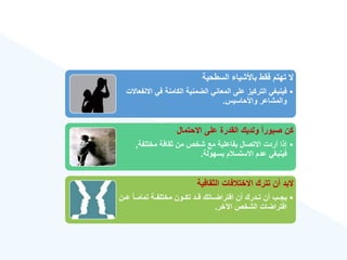 ‫السطحية‬ ‫باألشيا‬ ‫فقط‬ ‫تهتم‬ ‫ال‬
•
‫اال‬ ‫في‬ ‫الكامنة‬ ‫الضمنية‬ ‫المعاني‬ ‫على‬ ‫التركيز‬ ‫فينبغي‬
‫نفعاالت‬
‫واألحاسيس‬ ‫والمشاعر‬
.
‫االحتمال‬ ‫على‬ ‫القدرة‬ ‫ولديك‬ ‫ق‬‫ا‬‫صبور‬ ‫كن‬
•
‫مختلفة‬ ‫ثقافة‬ ‫من‬ ‫شخص‬ ‫مع‬ ‫بفاعلية‬ ‫االتصال‬ ‫أردت‬ ‫إذا‬
,
‫بسهولة‬ ‫م‬ ‫االستس‬ ‫عدم‬ ‫فينبغي‬
.
‫الثقافية‬ ‫فات‬ ‫االخت‬ ‫تترك‬ ‫أن‬ ‫البد‬
•
‫عةةن‬ ‫ق‬‫ا‬‫تمامةة‬ ‫مختلفةةة‬ ‫تكةةون‬ ‫قةةد‬ ‫افتراضةةاتك‬ ‫أن‬ ‫تةةدرك‬ ‫أن‬ ‫يجةةب‬
‫اآلخر‬ ‫الشخص‬ ‫افتراضات‬
.
 