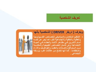 ‫الشخصية‬ ‫تعريع‬
‫ويعرع‬
(
‫دريفر‬
DRIVER
)
‫بأنها‬ ‫الشخصية‬
•
‫الفسةي‬ ‫للخصةائص‬ ‫والةديناميكي‬ ‫المتكامةل‬ ‫التنهيم‬
‫ولوجية‬
‫ع‬ ‫يعبر‬ ‫كما‬ ‫للفرد‬ ‫واالجتماعية‬ ‫والخلقية‬ ‫والعقلية‬
‫نفسةه‬ ‫ن‬
‫ةةاة‬‫ة‬‫الحي‬ ‫ةةي‬‫ة‬‫ف‬ ‫ةةا‬‫ة‬‫والعط‬ ‫ةةذ‬‫ة‬‫اآلخ‬ ‫ةةاهر‬‫ة‬‫مه‬ ‫ةةي‬‫ة‬‫ف‬ ‫ةةرين‬‫ة‬‫األخ‬ ‫ةةام‬‫ة‬‫أم‬
‫والمكت‬ ‫الطبيعيةة‬ ‫الخصةائص‬ ‫تشةمل‬ ‫وهى‬ ‫االجتماعية‬
‫سةبة‬
‫واآلرا‬ ‫ةةةةع‬‫ة‬‫والعواط‬ ‫ةةةةد‬‫ة‬‫والعق‬ ‫ةةةةادات‬‫ة‬‫والع‬ ‫ةةةةدوافع‬‫ة‬‫ال‬ ‫ةةةةن‬‫ة‬‫م‬
‫بوسة‬ ‫الفةرد‬ ‫قةات‬ ‫ع‬ ‫مةن‬ ‫تتضح‬ ‫أنها‬ ‫كما‬ ‫والمعتقدات‬
‫طه‬
‫االجتماعي‬
.
 
