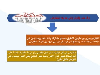 ‫حدد‬ ‫وقد‬
(
‫فاولر‬
)
‫للتفاوض‬ ‫تعريفه‬ ‫في‬
‫ت‬ ‫يوجةد‬ ‫ق‬‫ا‬‫دائمة‬ ‫وأنةه‬ ‫مشةتركة‬ ‫مصةالح‬ ‫لتحقيةق‬ ‫طةرفين‬ ‫بين‬ ‫يجر‬ ‫التفاوض‬
‫فةي‬ ‫بةاين‬
‫التفاوض‬ ‫أطراع‬ ‫بين‬ ‫إليها‬ ‫الوصول‬ ‫في‬ ‫وب‬ ‫المر‬ ‫والنتائج‬ ‫واالهتمامات‬ ‫األهداع‬
‫علةى‬ ‫قائمةة‬ ‫األطةراع‬ ‫حركةة‬ ‫وأن‬ ‫االفضةل‬ ‫الحل‬ ‫هو‬ ‫األطراع‬ ‫نهر‬ ‫في‬ ‫التفاوض‬
‫ة‬‫ة‬‫ف‬ ‫ق‬‫ا‬‫ةود‬‫ة‬‫موج‬ ‫ةل‬‫ة‬‫األم‬ ‫ةى‬‫ة‬‫يبق‬ ‫ةائج‬‫ة‬‫النت‬ ‫ةر‬‫ة‬‫تعث‬ ‫ةد‬‫ة‬‫وعن‬ ‫ةر‬‫ة‬‫اآلخ‬ ‫ةدى‬‫ة‬‫ل‬ ‫ةر‬‫ة‬‫تغيي‬ ‫ةداث‬‫ة‬‫إح‬ ‫ةل‬‫ة‬‫أم‬
‫ي‬
‫مقبول‬ ‫التفاق‬ ‫التوصل‬
 