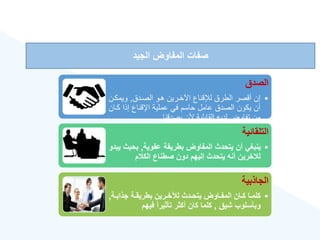 ‫الجيد‬ ‫المفاوض‬ ‫صفات‬
‫الصدق‬
•
‫ق‬ ‫الصر‬ ‫ورا‬ ‫اآلخررنن‬ ‫لإلقناع‬ ‫الطرق‬ ‫أقصر‬ ‫إن‬
,
‫انمكر‬
‫ن‬
‫كر‬ ‫إذا‬ ‫اإلقناع‬ ‫عملنة‬ ‫في‬ ‫حاسم‬ ‫عامل‬ ‫ق‬ ‫الص‬ ‫نكان‬ ‫أن‬
‫ان‬
‫قنا‬ ‫نص‬ ‫ألن‬ ‫القابلنة‬ ‫نه‬ ‫ل‬ ‫تفااض‬ ‫من‬
‫التلقائية‬
•
‫عفوية‬ ‫بطريقة‬ ‫المفاوض‬ ‫يتحدث‬ ‫أن‬ ‫ينبغي‬
,
‫بحي‬
‫يبدو‬ ‫ث‬
‫م‬ ‫الك‬ ‫صطناع‬ ‫دون‬ ‫إليهم‬ ‫يتحدث‬ ‫أنه‬ ‫خرين‬ ‫ل‬
‫الجاذبية‬
•
‫ةة‬‫ة‬‫جذاب‬ ‫ةة‬‫ة‬‫بطريق‬ ‫ةرين‬‫ة‬‫لنخ‬ ‫ةدث‬‫ة‬‫يتح‬ ‫ةاوض‬‫ة‬‫المف‬ ‫ةان‬‫ة‬‫ك‬ ‫ةا‬‫ة‬‫كلم‬
,
‫شيق‬ ‫وبأسلوب‬
,
‫فيهم‬ ‫ق‬‫ا‬‫تأثير‬ ‫أكثر‬ ‫كان‬ ‫كلما‬
 