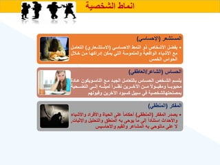 ‫الشخصية‬ ‫انماط‬
‫المستشعر‬
(
‫اإلحساسي‬
)
•
‫االحساسي‬ ‫النمط‬ ‫ذو‬ ‫األشخاص‬ ‫يفضل‬
(
‫االستشةعار‬
)
‫الت‬
‫عامةل‬
‫خة‬ ‫مةن‬ ‫إدراكهةا‬ ‫يمكن‬ ‫التي‬ ‫والملموسة‬ ‫الواقعية‬ ‫األشيا‬ ‫مع‬
‫ل‬
‫الخمس‬ ‫الحواس‬
‫الحساس‬
(
‫الشاعر‬
/
‫العاطفي‬
)
‫ة‬‫ة‬‫ع‬ ‫ةويكون‬‫ة‬‫الناس‬ ‫ةع‬‫ة‬‫م‬ ‫ةد‬‫ة‬‫الجي‬ ‫ةل‬‫ة‬‫بالتعام‬ ‫ةاس‬‫ة‬‫الحس‬ ‫ةخص‬‫ة‬‫الش‬ ‫ةم‬‫ة‬‫يتس‬
‫ادة‬
‫ةةةحي‬‫ة‬‫التض‬ ‫ةةةى‬‫ة‬‫إل‬ ‫ةةةه‬‫ة‬‫لميل‬ ‫ق‬‫ا‬‫ةةةر‬‫ة‬‫نه‬ ‫ةةةرين‬‫ة‬‫اآلخ‬ ‫ةةةن‬‫ة‬‫م‬ ‫ق‬‫ال‬‫ةةةو‬‫ة‬‫ومقب‬ ‫ق‬‫ا‬‫ةةة‬‫ة‬‫محبوب‬
‫ة‬
‫وقبوله‬ ‫اآلخرين‬ ‫كسبود‬ ‫سبيل‬ ‫في‬ ‫بمصلحتهالشخصية‬
‫م‬
‫المفكر‬
(
‫المنطقي‬
)
•
‫المفكر‬ ‫يصدر‬
(
‫المنطقي‬
)
‫واأل‬ ‫واألفراد‬ ‫الحياة‬ ‫على‬ ‫ق‬‫ا‬‫أحكام‬
‫شيا‬
‫واإل‬ ‫والتحليل‬ ‫المنطق‬ ‫به‬ ‫يوحى‬ ‫ما‬ ‫إلى‬ ‫ق‬‫ا‬‫استناد‬ ‫واألحداث‬
‫ثبات‬
,
‫واألحاسيس‬ ‫والقيم‬ ‫المشاعر‬ ‫به‬ ‫ماتوحي‬ ‫على‬ ‫ال‬
 