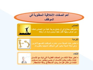 ‫ي‬ ‫المطلواة‬ ‫األخالقية‬ ‫الصفات‬ ‫ءهم‬
‫الموظف‬
‫الحماس‬
•
‫تم‬ ‫الحماس‬ ‫من‬ ‫علية‬ ‫بدرجة‬ ‫يتمتع‬ ‫أن‬ ‫إلى‬ ‫يحتاج‬ ‫فاموهع‬
‫كنةه‬
‫ارتباك‬ ‫او‬ ‫تردد‬ ‫وبدون‬ ‫بقوة‬ ‫نهره‬ ‫وجهة‬ ‫عرض‬ ‫من‬
‫الكرامة‬
•
‫ةهواآلخرين‬‫ة‬‫لنفس‬ ‫ةع‬‫ة‬‫الموه‬ ‫ةرام‬‫ة‬‫احت‬ ‫ةدى‬‫ة‬‫م‬ ‫ةفة‬‫ة‬‫الص‬ ‫ةذه‬‫ة‬‫ه‬ ‫ةس‬‫ة‬‫تعك‬
,
‫وتطوير‬ ‫تنميتها‬ ‫الموهع‬ ‫على‬ ‫يتعين‬ ‫أصيلة‬ ‫صفة‬ ‫وهي‬
‫ها‬
.
‫الذكا‬
•
‫مع‬ ‫تولد‬ ‫التي‬ ‫الفطرية‬ ‫الصفات‬ ‫من‬ ‫الذكا‬ ‫صفة‬ ‫تعتبر‬
‫اإلنسةان‬
‫عةةادة‬
,
‫مسةةتوى‬ ‫مةةن‬ ‫ويطةةور‬ ‫ينمةةي‬ ‫أن‬ ‫لننسةةان‬ ‫يمكةةن‬ ‫ولكةةن‬
‫ة‬ ‫القرا‬ ‫ل‬ ‫خ‬ ‫من‬ ‫الذكا‬
,
‫ع‬ ‫االستط‬ ‫وحب‬
,
‫حهة‬ ‫الم‬ ‫ودقة‬
,
 
