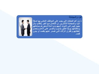 ‫والمجاملة‬ ‫الود‬
•
‫صةف‬ ‫بهةا‬ ‫التحلةي‬ ‫الموهةع‬ ‫علةى‬ ‫يجةب‬ ‫التي‬ ‫الصفات‬ ‫أهم‬ ‫من‬
‫ة‬
‫ةرين‬‫ة‬‫لنخ‬ ‫ةة‬‫ة‬‫والمجامل‬ ‫ةود‬‫ة‬‫ال‬
.
‫ةذ‬‫ة‬‫ب‬ ‫ةب‬‫ة‬‫يتطل‬ ‫ةر‬‫ة‬‫الغي‬ ‫ةع‬‫ة‬‫م‬ ‫ةل‬‫ة‬‫التعام‬ ‫إن‬
‫ل‬
‫ةةاملتهم‬‫ة‬‫ج‬ ‫ةةعورهم‬‫ة‬‫ش‬ ‫ةةاة‬‫ة‬‫ومراع‬ ‫ةةيهم‬‫ة‬‫إل‬ ‫ةةودد‬‫ة‬‫الت‬ ‫ةةي‬‫ة‬‫ف‬ ‫ةةر‬‫ة‬‫كبي‬ ‫ةةد‬‫ة‬‫جه‬
‫ةل‬‫ة‬‫وتحم‬ ‫ةم‬‫ة‬‫أذاه‬ ‫ةى‬‫ة‬‫عل‬ ‫ةبر‬‫ة‬‫والص‬ ‫ةوب‬‫ة‬‫بش‬ ‫ةق‬‫ة‬‫طل‬ ‫ق‬‫ه‬‫ة‬‫ة‬‫بوج‬ ‫ةاتهم‬‫ة‬‫ق‬ ‫وم‬
‫بةدو‬ ‫أو‬ ‫بقصةد‬ ‫عةنهم‬ ‫تصةدر‬ ‫التةي‬ ‫الةزالت‬ ‫فران‬ ‫و‬ ‫أخطائهم‬
‫ن‬
‫قصد‬
.
 