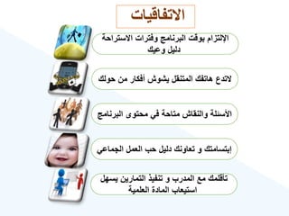 ‫االستراحة‬ ‫وفترات‬ ‫البرنامج‬ ‫بوقت‬ ‫اإللتزام‬
‫وعيك‬ ‫دليل‬
‫حولك‬ ‫من‬ ‫أفكار‬ ‫يشوش‬ ‫المتنقل‬ ‫هاتفك‬ ‫التدع‬
‫البرنامج‬ ‫محتوى‬ ‫في‬ ‫متاحة‬ ‫والنقاش‬ ‫األسئلة‬
‫الجماعي‬ ‫العمل‬ ‫حب‬ ‫دليل‬ ‫تعاونك‬ ‫و‬ ‫إبتسامتك‬
‫يسهل‬ ‫التمارين‬ ‫تنفيذ‬ ‫و‬ ‫المدرب‬ ‫مع‬ ‫تأقلمك‬
‫العلمية‬ ‫المادة‬ ‫استيعاب‬
‫االتفاقيات‬
 