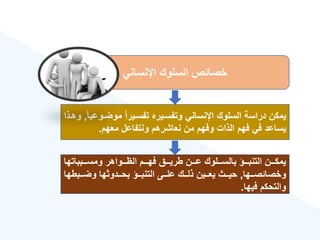 ‫اإلنساني‬ ‫السلوك‬ ‫خصائص‬
‫موضةو‬ ‫ق‬‫ا‬‫تفسةير‬ ‫وتفسةيره‬ ‫اإلنساني‬ ‫السلوك‬ ‫دراسة‬ ‫يمكن‬
‫ق‬‫ا‬‫عي‬
,
‫وهةذا‬
‫معهم‬ ‫ونتفاعل‬ ‫نعاشرهم‬ ‫من‬ ‫وفهم‬ ‫الذات‬ ‫فهم‬ ‫في‬ ‫يساعد‬
.
‫ةةةبباتها‬‫ة‬‫ومس‬ ‫ةةةواهر‬‫ة‬‫اله‬ ‫ةةةم‬‫ة‬‫فه‬ ‫ةةةق‬‫ة‬‫طري‬ ‫ةةةن‬‫ة‬‫ع‬ ‫ةةةلوك‬‫ة‬‫بالس‬ ‫ةةةؤ‬‫ة‬‫التنب‬ ‫ةةةن‬‫ة‬‫يمك‬
‫ةةها‬‫ة‬‫وخصائص‬
,
‫ةةبطها‬‫ة‬‫وض‬ ‫ةةدوثها‬‫ة‬‫بح‬ ‫ةةؤ‬‫ة‬‫التنب‬ ‫ةةى‬‫ة‬‫عل‬ ‫ةةك‬‫ة‬‫ذل‬ ‫ةةين‬‫ة‬‫يع‬ ‫ةةث‬‫ة‬‫حي‬
‫فيها‬ ‫والتحكم‬
.
 