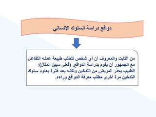 ‫اإلنساني‬ ‫السلوك‬ ‫دراسة‬ ‫دوافع‬
‫التف‬ ‫عملةه‬ ‫طبيعة‬ ‫تتطلب‬ ‫شخص‬ ‫أ‬ ‫أن‬ ‫والمعروع‬ ‫الثابت‬ ‫من‬
‫اعةل‬
‫الدوافع‬ ‫بدراسة‬ ‫يقوم‬ ‫أن‬ ‫الجمهور‬ ‫مع‬
,
(
‫المثال‬ ‫سبيل‬ ‫فعلى‬
:)
‫يعةاود‬ ‫فتةرة‬ ‫بعةد‬ ‫ولكنةه‬ ‫التدخين‬ ‫من‬ ‫المريض‬ ‫يحذر‬ ‫الطبيب‬
‫سةلوك‬
‫ه‬ ‫ورا‬ ‫الدوافع‬ ‫معرفة‬ ‫مطلب‬ ‫أخرى‬ ‫مرة‬ ‫التدخين‬
.
 