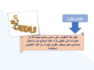 ‫ليكرت‬ ‫مقياس‬
‫من‬ ‫مجموعة‬ ‫وضع‬ ‫أساس‬ ‫على‬ ‫المقياس‬ ‫هذا‬ ‫يقوم‬
‫الدراسةحي‬ ‫موضع‬ ‫الفئة‬ ‫بآرا‬ ‫تتعلق‬ ‫التي‬ ‫العبارات‬
‫ال‬
‫المقاي‬ ‫أكثر‬ ‫من‬ ‫ليكرت‬ ‫مقياس‬ ‫ويعتبر‬ ‫معين‬ ‫موضوع‬
‫يس‬
‫ق‬‫ا‬‫استخدام‬
 