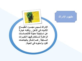 ‫اإلدراك‬ ‫مفهوم‬
‫ةةةةةةاع‬‫ة‬‫انطب‬ ‫ةةةةةةرد‬‫ة‬‫مج‬ ‫ةةةةةةيس‬‫ة‬‫ل‬ ‫اإلدراك‬
‫الذهن‬ ‫في‬ ‫األشيا‬
,
‫عبةار‬ ‫ولكنةه‬
‫ة‬
‫فاإلحساسة‬ ‫معينةة‬ ‫اسةتجابة‬ ‫عن‬
‫ات‬
‫ةةرات‬‫ة‬‫الخب‬ ‫ةةا‬‫ة‬‫فيه‬ ‫ةةتخدم‬‫ة‬‫تس‬ ‫ةةة‬‫ة‬‫الراهن‬
‫السةةةابقة‬
,
‫باتجاهةةةات‬ ‫تتةةةأثر‬ ‫كمةةةا‬
‫الحياة‬ ‫في‬ ‫وأسلوبه‬ ‫الفرد‬
.
 