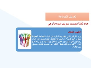 ‫الجماعة‬ ‫تعريع‬
‫الثالث‬ ‫االتجاه‬
‫الم‬ ‫الجماعةة‬ ‫أفراد‬ ‫من‬ ‫فرد‬ ‫كل‬ ‫به‬ ‫يقوم‬ ‫الذ‬ ‫التركيز‬ ‫يرى‬
‫عينةة‬
‫ويقول‬
"
‫كمب‬ ‫نيو‬
"
‫أف‬ ‫عدة‬ ‫يوجد‬ ‫عندما‬ ‫تتشكل‬ ‫الجماعة‬ ‫إن‬
‫راد‬
,
‫يتةراب‬ ‫أو‬ ‫ويتشةابك‬ ‫يتةداخل‬ ‫معين‬ ‫دور‬ ‫منهم‬ ‫لكل‬ ‫ويكون‬
‫مةع‬ ‫ط‬
‫ةبق‬‫ة‬‫مس‬ ‫ةل‬‫ة‬‫تفاع‬ ‫ةود‬‫ة‬‫وج‬ ‫ةن‬‫ة‬‫ع‬ ‫ةر‬‫ة‬‫النه‬ ‫ةض‬‫ة‬‫بغ‬ ‫ةك‬‫ة‬‫وذل‬ ‫ةرين‬‫ة‬‫اآلخ‬ ‫أدوار‬
‫األفراد‬ ‫بين‬
.
‫وهي‬ ‫الدمالة‬ ‫لتعريف‬ ‫اتداهات‬ ‫ة‬ ‫ال‬ ‫هناك‬
 