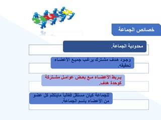 ‫الجماعة‬ ‫خصائص‬
‫الجماعة‬ ‫محدودية‬
.
‫ةا‬‫ة‬‫األعض‬ ‫ةع‬‫ة‬‫جمي‬ ‫ةب‬‫ة‬ ‫ير‬ ‫ةترك‬‫ة‬‫مش‬ ‫ةدع‬‫ة‬‫ه‬ ‫ةود‬‫ة‬‫وج‬
‫تحقيقه‬
.
‫مشةةتركة‬ ‫عوامةةل‬ ‫بعةةض‬ ‫مةةع‬ ‫األعضةةا‬ ‫يةةربط‬
‫هدع‬ ‫كوحدة‬
.
‫ك‬ ‫مايتكلم‬ ‫ق‬‫ا‬‫فغالب‬ ‫مستقل‬ ‫كيان‬ ‫للجماعة‬
‫عضو‬ ‫ل‬
‫الجماعة‬ ‫باسم‬ ‫األعضا‬ ‫من‬
.
 