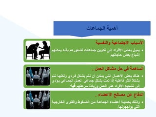 ‫والنفسية‬ ‫االجتماعية‬ ‫األسباب‬
•
‫ةن‬‫ة‬‫يمك‬ ‫ةه‬‫ة‬‫بأن‬ ‫ةعورهم‬‫ة‬‫لش‬ ‫ةات‬‫ة‬‫جماع‬ ‫ةوين‬‫ة‬‫تك‬ ‫ةى‬‫ة‬‫إل‬ ‫ةراد‬‫ة‬‫األف‬ ‫ةض‬‫ة‬‫بع‬ ‫ةل‬‫ة‬‫يمي‬
‫هم‬
‫حاجاتهم‬ ‫بعض‬ ‫إشباع‬
‫العمل‬ ‫مشاكل‬ ‫حل‬ ‫في‬ ‫الساهمة‬
.
•
‫تة‬ ‫ولكنهةا‬ ‫فةرد‬ ‫بشةكل‬ ‫تةتم‬ ‫أن‬ ‫يمكةن‬ ‫التةي‬ ‫األعمةال‬ ‫بعض‬ ‫هناك‬
‫تم‬
‫ية‬ ‫الجمةاعي‬ ‫لعمةل‬ ‫جماعي‬ ‫بشكل‬ ‫تمت‬ ‫إذا‬ ‫فاعلية‬ ‫أكثر‬ ‫بشكأل‬
‫ؤد‬
‫سرعتهم‬ ‫وزيادة‬ ‫العمل‬ ‫على‬ ‫األفراد‬ ‫تشجيع‬ ‫إلى‬
‫فيه‬
.
‫األعضا‬ ‫مصالح‬ ‫عن‬ ‫الدفاع‬
.
•
‫ةة‬‫ة‬‫الخارجي‬ ‫ةوى‬‫ة‬‫والق‬ ‫ةغوط‬‫ة‬‫الض‬ ‫ةن‬‫ة‬‫م‬ ‫ةة‬‫ة‬‫الجماع‬ ‫ةا‬‫ة‬‫أعض‬ ‫ةة‬‫ة‬‫بحماي‬ ‫ةك‬‫ة‬‫وذل‬
‫يواجهونها‬ ‫التي‬
.
‫الجماعات‬ ‫أهمية‬
 