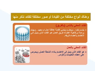 ‫بالناس‬ ‫المعني‬ ‫القائد‬
(
‫بالفريق‬
)
•
‫بالود‬ ‫يتسم‬
,
‫معهةم‬ ‫احتةرام‬ ‫قةة‬ ‫ع‬ ‫إقامةة‬ ‫وينمةي‬ ‫ويحترم‬
,
‫ويهة‬
‫تم‬
‫ةى‬‫ة‬‫إل‬ ‫ةل‬‫ة‬‫يمي‬ ‫ةذ‬‫ة‬‫ال‬ ‫ةد‬‫ة‬‫القائ‬ ‫ةو‬‫ة‬‫ه‬ ‫ةل‬‫ة‬‫العم‬ ‫ةق‬‫ة‬‫فري‬ ‫ةا‬‫ة‬‫أعض‬ ‫ةة‬‫ة‬‫ورفاهي‬ ‫ةة‬‫ة‬‫براح‬
‫فريقه‬ ‫بأعضا‬ ‫االهتمام‬
.
‫بالعمل‬ ‫المعني‬ ‫القائد‬
•
‫العمةل‬ ‫أنشةطة‬ ‫بةأدا‬ ‫االهتمةام‬ ‫إلى‬ ‫يميل‬ ‫الذ‬ ‫القائد‬ ‫هو‬
,
‫ويحةرص‬
‫واألوامر‬ ‫التعليمات‬ ‫إعطا‬ ‫على‬
.
‫نذكر‬ ‫للقائد‬ ‫مختلفة‬ ‫صور‬ ‫أو‬ ‫القيادة‬ ‫من‬ ‫مختلفة‬ ‫أنواع‬ ‫وهناك‬
‫منها‬
 