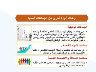 ‫الوهيفية‬ ‫الجماعات‬
.
•
‫وتتحةةدد‬ ‫المنهمةةة‬ ‫داخةةل‬ ‫تنشةةأ‬ ‫رسةةمية‬ ‫وهيفيةةة‬ ‫جماعةةات‬ ‫هةةي‬
‫لوصة‬ ‫أو‬ ‫التنهيمةي‬ ‫الهيكةل‬ ‫ل‬ ‫خة‬ ‫من‬ ‫أعضائها‬ ‫بين‬ ‫قات‬ ‫الع‬
‫ع‬
‫ةين‬‫ة‬‫والمرؤوس‬ ‫ةرئيس‬‫ة‬‫ال‬ ‫ةن‬‫ة‬‫م‬ ‫ةات‬‫ة‬‫الجماع‬ ‫ةذه‬‫ة‬‫ه‬ ‫ةون‬‫ة‬‫وتتك‬ ‫ةوهيفي‬‫ة‬‫ال‬
‫للجماعة‬ ‫الوهيفي‬ ‫العمل‬ ‫أدا‬ ‫هو‬ ‫هدفها‬ ‫ويكون‬
.
‫الخاصة‬ ‫المهام‬ ‫جماعات‬
.
•
‫ط‬ ‫أو‬ ‫التنهيمةي‬ ‫الوصةع‬ ‫بواسةطة‬ ‫تشكيلها‬ ‫يتم‬ ‫جماعات‬ ‫هي‬
‫ق‬‫ا‬‫بقة‬
‫العمل‬ ‫الحتياجات‬
,
‫مؤقتة‬ ‫أو‬ ‫دائمة‬ ‫تكون‬ ‫قد‬ ‫وهي‬
.
‫الخاصة‬ ‫واالهتمامات‬ ‫الصداقة‬ ‫جماعات‬
.
•
‫األ‬ ‫خصائص‬ ‫في‬ ‫تشابه‬ ‫وجود‬ ‫بسبب‬ ‫الجماعات‬ ‫هذه‬ ‫وتنشأ‬
‫فراد‬
‫والسن‬ ‫المشتركة‬ ‫كاألهتمامات‬
.
‫أهمها‬ ‫الجماعات‬ ‫من‬ ‫أخرى‬ ‫أنواع‬ ‫وهناك‬
 
