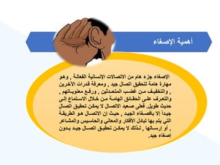 ‫اإلصغا‬ ‫أهمية‬
‫الفعالةة‬ ‫اإلنسانية‬ ‫االتصاالت‬ ‫من‬ ‫هام‬ ‫جز‬ ‫اإلصغا‬
,
‫و‬
‫هةو‬
‫جيد‬ ‫اتصال‬ ‫لتحقيق‬ ‫هامة‬ ‫مهارة‬
,
‫اآلخةري‬ ‫قةدرات‬ ‫ومعرفة‬
‫ن‬
,
‫المتحةةدثين‬ ‫ضةةب‬ ‫مةةن‬ ‫والتخفيةةع‬
,
‫ةةاتهم‬‫ة‬‫معنوي‬ ‫ورفةةع‬
,
‫ةى‬‫ة‬‫إل‬ ‫ةتماع‬‫ة‬‫االس‬ ‫ل‬ ‫ة‬‫ة‬‫خ‬ ‫ةن‬‫ة‬‫م‬ ‫ةة‬‫ة‬‫الهام‬ ‫ةائق‬‫ة‬‫الحق‬ ‫ةى‬‫ة‬‫عل‬ ‫ةرع‬‫ة‬‫والتع‬
‫طويل‬ ‫حديث‬
.
‫ا‬ ‫تحقيةق‬ ‫يمكةن‬ ‫ال‬ ‫االتصةال‬ ‫صةعيد‬ ‫فعلى‬
‫تصةال‬
‫ةد‬‫ة‬‫الجي‬ ‫ةغا‬‫ة‬‫بافص‬ ‫إال‬ ‫ق‬‫ا‬‫ةد‬‫ة‬‫جي‬
,
‫الطري‬ ‫ةو‬‫ة‬‫ه‬ ‫ةال‬‫ة‬‫االتص‬ ‫إن‬ ‫ةث‬‫ة‬‫حي‬
‫ةة‬‫ة‬‫ق‬
‫وال‬ ‫والحاسةيس‬ ‫والمعاني‬ ‫األفكار‬ ‫تبادل‬ ‫بها‬ ‫يتم‬ ‫التي‬
‫مشةاعر‬
,
‫ةةالها‬‫ة‬‫إرس‬ ‫أو‬
,
‫ةةدون‬‫ة‬‫ب‬ ‫ةةد‬‫ة‬‫جي‬ ‫ةةال‬‫ة‬‫اتص‬ ‫ةةق‬‫ة‬‫تحقي‬ ‫ةةن‬‫ة‬‫يمك‬ ‫ال‬ ‫ةةذلك‬‫ة‬‫ل‬
‫جيد‬ ‫إصغا‬
.
 