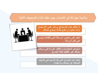 ‫اإلنصات‬ ‫في‬ ‫مهاراتك‬ ‫ولتنمية‬
,
‫التوجيهات‬ ‫التزام‬ ‫عليك‬ ‫يجب‬
‫التالية‬
‫ةةتماع‬‫ة‬‫االس‬ ‫ةةد‬‫ة‬‫عن‬ ‫ةةتكلم‬‫ة‬‫ت‬ ‫ال‬
,
‫ةةتماع‬‫ة‬‫االس‬ ‫ةةى‬‫ة‬‫عل‬ ‫ةةز‬‫ة‬‫ورك‬
‫محدثك‬ ‫موضع‬ ‫نفسك‬ ‫تضع‬ ‫أن‬ ‫تحاول‬ ‫وأنت‬
.
‫ةي‬‫ة‬‫ول‬ ‫ةا‬‫ة‬‫تتلقاه‬ ‫ةي‬‫ة‬‫الت‬ ‫ةالة‬‫ة‬‫الرس‬ ‫ةوى‬‫ة‬‫محت‬ ‫ةى‬‫ة‬‫عل‬ ‫ةم‬‫ة‬‫احك‬
‫س‬
‫الرسالة‬ ‫قائل‬ ‫على‬
.
‫رسةا‬ ‫فةي‬ ‫الواردة‬ ‫واألفكار‬ ‫المعلومات‬ ‫استوعب‬
‫ئل‬
‫اللفهية‬ ‫ير‬ ‫محدثك‬
(
‫الجسم‬ ‫لغة‬
.)
‫ة‬‫ة‬‫تش‬ ‫ةي‬‫ة‬‫ف‬ ‫ةبب‬‫ة‬‫تتس‬ ‫ةد‬‫ة‬‫ق‬ ‫ةي‬‫ة‬‫الت‬ ‫ةل‬‫ة‬‫العوام‬ ‫ةن‬‫ة‬‫ع‬ ‫ةد‬‫ة‬‫ابتع‬
‫تيت‬
‫يقوله‬ ‫وما‬ ‫محدثك‬ ‫عن‬ ‫انتباهاك‬
.
 