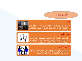 ‫الحوار‬ ‫أصول‬
‫العلم‬
•
‫بموضةو‬ ‫تةام‬ ‫علةم‬ ‫علةى‬ ‫الحةوار‬ ‫طرفةا‬ ‫يكون‬ ‫بان‬ ‫وذلك‬
‫ع‬
‫الحوار‬ ‫وتفاصيل‬
.
‫ف‬ ‫يحاور‬ ‫أن‬ ‫للفرد‬ ‫ينبغي‬ ‫ف‬
‫ليس‬ ‫يما‬
‫علم‬ ‫به‬ ‫له‬
.
‫الفهم‬ ‫حسن‬
•
‫الصةحيحة‬ ‫الوجهةة‬ ‫إلةى‬ ‫الحةوار‬ ‫يسةير‬ ‫لكي‬
,
‫مة‬ ‫بةد‬ ‫فة‬
‫ن‬
‫ةةه‬‫ة‬‫وأقوال‬ ‫ةةه‬‫ة‬‫وأدلت‬ ‫ةةر‬‫ة‬‫االخ‬ ‫ةةرع‬‫ة‬‫الط‬ ‫ةةج‬‫ة‬‫لحج‬ ‫ةةم‬‫ة‬‫الفه‬ ‫ةةن‬‫ة‬‫حس‬
,
‫وتصرفاته‬ ‫أفعاله‬ ‫على‬ ‫المؤثرة‬ ‫والخلفيات‬
.
‫الحوار‬ ‫تاصيل‬
•
‫ل‬ ‫األصول‬ ‫بعض‬ ‫على‬ ‫المتحاورون‬ ‫يتفق‬ ‫بأن‬ ‫وذلك‬
‫تكون‬
‫الباطل‬ ‫من‬ ‫الحق‬ ‫ولمعرفة‬ ‫للحكم‬ ‫لهم‬ ‫ق‬‫ا‬‫مرجع‬
.
 