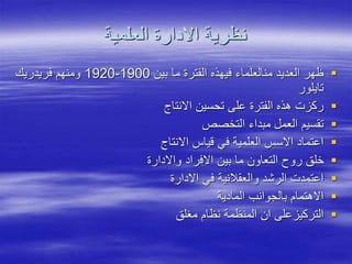 ‫العلمية‬ ‫االدارة‬ ‫نظرية‬

‫بين‬ ‫ما‬ ‫الفترة‬ ‫فيهذه‬ ‫منالعلماء‬ ‫العديد‬ ‫ظهر‬
1900
-
1920
‫فريدريك‬ ‫ومنهم‬
‫تايلور‬

‫االنتاج‬ ‫تحسين‬ ‫على‬ ‫الفترة‬ ‫هذه‬ ‫ركزت‬

‫التخصص‬ ‫مبداء‬ ‫العمل‬ ‫تقسيم‬

‫االنتاج‬ ‫قياس‬ ‫في‬ ‫العلمية‬ ‫االسس‬ ‫اعتماد‬

‫واالدارة‬ ‫االفراد‬ ‫بين‬ ‫ما‬ ‫التعاون‬ ‫روح‬ ‫خلق‬

‫االدارة‬ ‫في‬ ‫والعقالنية‬ ‫الرشد‬ ‫اعتمدت‬

‫المادية‬ ‫بالجوانب‬ ‫االهتمام‬

‫مغلق‬ ‫نظام‬ ‫المنظمة‬ ‫ان‬ ‫التركيزعلى‬
 