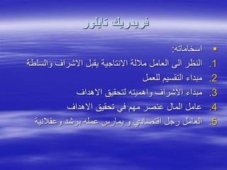 ‫تايلور‬ ‫فريدريك‬

‫اسخاماته‬
:
.1
‫والسل‬ ‫االشراف‬ ‫يقبل‬ ‫االنتاجية‬ ‫ماللة‬ ‫العامل‬ ‫الى‬ ‫النظر‬
‫طة‬
.2
‫للعمل‬ ‫التقسيم‬ ‫مبداء‬
.3
‫االهداف‬ ‫لتحقيق‬ ‫واهميته‬ ‫االشراف‬ ‫مبداء‬
.4
‫االهداف‬ ‫تحقيق‬ ‫في‬ ‫مهم‬ ‫عنصر‬ ‫المال‬ ‫عامل‬
.5
‫وعقالنية‬ ‫برشد‬ ‫عمله‬ ‫يمارس‬ ‫و‬ ‫اقتصادي‬ ‫رجل‬ ‫العامل‬
 