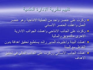 ‫العلمية‬ ‫االدارة‬ ‫نظرية‬ ‫تقييم‬

‫عنصر‬ ‫وهو‬ ‫االنتاجية‬ ‫العملية‬ ‫من‬ ‫واحد‬ ‫عنصر‬ ‫على‬ ‫ركزت‬
‫االنساني‬ ‫العنصر‬ ‫واغفلت‬ ‫العمل‬

‫االدارية‬ ‫الجواتب‬ ‫واهملت‬ ‫االنتاجي‬ ‫الجانب‬ ‫على‬ ‫ركزت‬
‫والمالية‬ ‫مالتسويق‬ ‫االخر‬

‫ا‬ ‫تحقيق‬ ‫يستطيع‬ ‫راشد‬ ‫المدير‬ ‫واعتبرت‬ ‫البيئة‬ ‫اهملت‬
‫بدون‬ ‫هدافة‬
‫البيئة‬ ‫مع‬ ‫التفاعل‬

‫ت‬ ‫في‬ ‫المالي‬ ‫الجانب‬ ‫على‬ ‫وركزت‬ ‫االنساني‬ ‫الجانب‬ ‫اهملت‬
‫حقيق‬
‫االهداف‬
 