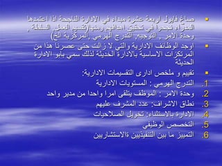 
‫اعتمدها‬ ‫اذا‬ ‫الناجحة‬ ‫االدارة‬ ‫في‬ ‫مبداء‬ ‫عشرة‬ ‫اربعة‬ ‫فايول‬ ‫صاغ‬
‫ومنها‬ ‫اهدافهم‬ ‫تحقيق‬ ‫في‬ ‫نجحوا‬ ‫المدراء‬
(
‫العمل‬ ‫تقسيم‬
,
‫السلط‬
‫ة‬
,
‫االمر‬ ‫وحدة‬
,
‫التوجيه‬
,
‫الهرمي‬ ‫التدرج‬
,
‫الخ‬ ‫المركزية‬
)

‫من‬ ‫هذا‬ ‫عصرنا‬ ‫حتى‬ ‫زالت‬ ‫ال‬ ‫والتي‬ ‫االدارية‬ ‫الوظائف‬ ‫اوجد‬
‫االدار‬ ‫بابو‬ ‫سمي‬ ‫لذلك‬ ‫الخديثة‬ ‫باالدارة‬ ‫االساسية‬ ‫المرتكزات‬
‫ة‬
‫الحديثة‬

‫االدارية‬ ‫التقسيمات‬ ‫ادار‬ ‫ملخص‬ ‫و‬ ‫تقييم‬
:
.1
‫الهرمي‬ ‫التدرج‬
:
‫االدارية‬ ‫المستويات‬
.2
‫االمر‬ ‫وحدة‬
:
‫واحد‬ ‫مدير‬ ‫من‬ ‫واحدا‬ ‫امرا‬ ‫يتلقى‬ ‫الموظف‬
.3
‫االشراف‬ ‫نطاق‬
:
‫عليهم‬ ‫المشرف‬ ‫عدد‬
.4
‫باالستثناء‬ ‫االدارة‬
:
‫الصالحيات‬ ‫تخويل‬
.5
‫الوظيفي‬ ‫التخصص‬
.6
‫ةاالستشاريين‬ ‫التنفيذيين‬ ‫بين‬ ‫ما‬ ‫التمييز‬
 