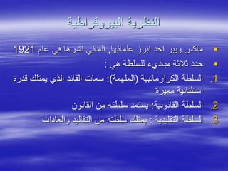 ‫البيروقراطية‬ ‫النظرية‬

‫علمائها‬ ‫ابرز‬ ‫احد‬ ‫ويبر‬ ‫ماكس‬
,
‫عام‬ ‫في‬ ‫نشرها‬ ‫الماني‬
1921

‫هي‬ ‫للسلطة‬ ‫مباديء‬ ‫ثالثة‬ ‫حدد‬
:
.1
‫الكرازماتبية‬ ‫السلطة‬
(
‫الملهمة‬
:)
‫يمتل‬ ‫الذي‬ ‫القائد‬ ‫سمات‬
‫قدرة‬ ‫ك‬
‫مميزة‬ ‫استثنائية‬
.2
‫القانونية‬ ‫السلطة‬
:
‫القانون‬ ‫من‬ ‫سلطته‬ ‫يستمد‬
.3
‫التقليدية‬ ‫السلطة‬
:
‫والعا‬ ‫التقاليد‬ ‫من‬ ‫سلطته‬ ‫يمتلك‬
‫دات‬
 
