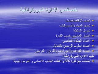 ‫البيروقراطية‬ ‫االدارة‬ ‫خصائص‬

‫االختصاصات‬ ‫تحديد‬

‫والمسؤوليات‬ ‫المهام‬ ‫تحديد‬

‫السلطة‬ ‫تخوبل‬

‫القدرة‬ ‫خسب‬ ‫العامليين‬ ‫اختيار‬

‫التنظيمي‬ ‫الهيكل‬ ‫اعتماد‬

‫بالتعامل‬ ‫الرسمي‬ ‫اسلوب‬ ‫اعتماد‬

‫القوانيين‬ ‫و‬ ‫واللوئح‬ ‫واالجراءات‬ ‫القواعد‬ ‫اعتماد‬
‫البيروقراطية‬ ‫االدارة‬ ‫تقييم‬
:

‫البيئ‬ ‫العوامل‬ ‫و‬ ‫االنساني‬ ‫الجانب‬ ‫اغفلت‬ ‫و‬ ‫كالة‬ ‫الفرد‬ ‫مع‬ ‫تعاملت‬
‫ية‬
 