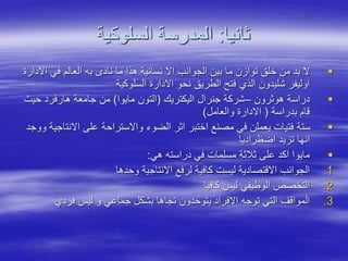 ‫ثانيا‬
:
‫السلوكية‬ ‫المدرسة‬

‫اال‬ ‫في‬ ‫العالم‬ ‫به‬ ‫ناد‬ ‫ما‬ ‫هذا‬ ‫نسانية‬ ‫اال‬ ‫الجوانب‬ ‫بين‬ ‫ما‬ ‫توازن‬ ‫خلق‬ ‫من‬ ‫بد‬ ‫ال‬
‫دارة‬
‫السلوكية‬ ‫االدارة‬ ‫نحو‬ ‫الطريق‬ ‫فتح‬ ‫الذي‬ ‫شليدون‬ ‫اوليفر‬

‫هوثرون‬ ‫دراسة‬
–
‫اليكتريك‬ ‫جنرال‬ ‫شركة‬
(
‫مايوا‬ ‫التون‬
)
‫حيث‬ ‫هارفرد‬ ‫جامعة‬ ‫من‬
‫بدراسة‬ ‫قام‬
(
‫والعامل‬ ‫االدارة‬
)

‫االنت‬ ‫على‬ ‫واالستراحة‬ ‫الضوء‬ ‫اثر‬ ‫اختبر‬ ‫مصنع‬ ‫في‬ ‫يعملن‬ ‫فتيات‬ ‫ستة‬
‫ووجد‬ ‫اجية‬
‫اضظراديا‬ ‫تزيد‬ ‫انها‬

‫هي‬ ‫دراسته‬ ‫في‬ ‫مسلمات‬ ‫ثالثة‬ ‫على‬ ‫اكد‬ ‫مايوا‬
:
.1
‫وحدها‬ ‫االنتاجية‬ ‫لرفع‬ ‫كافية‬ ‫ليست‬ ‫االقتصادية‬ ‫الجوانب‬
.2
‫كافيا‬ ‫ليس‬ ‫الوظيفي‬ ‫التخصص‬
.3
‫فردي‬ ‫ليس‬ ‫و‬ ‫جماعي‬ ‫بشكل‬ ‫تجاها‬ ‫يتوحدون‬ ‫االفراد‬ ‫توجه‬ ‫التي‬ ‫المواقف‬
 