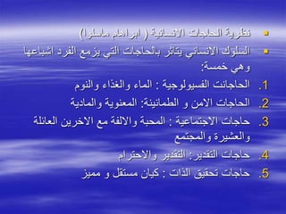 
‫االنسانية‬ ‫الحاجات‬ ‫نظرية‬
(
‫ماسلوا‬ ‫ابراهام‬
)

‫الفر‬ ‫يزمع‬ ‫التي‬ ‫بالحاجات‬ ‫يتاثر‬ ‫االنساني‬ ‫السلوك‬
‫اشباعها‬ ‫د‬
‫خمسة‬ ‫وهي‬
:
.1
‫الفسيولوجية‬ ‫الحاجانت‬
:
‫والنوم‬ ‫والغذاء‬ ‫الماء‬
.2
‫الطمانينة‬ ‫و‬ ‫االمن‬ ‫الحاجات‬
:
‫والمادية‬ ‫المعنوية‬
.3
‫االجتماعية‬ ‫حاجات‬
:
‫العائل‬ ‫االخرين‬ ‫مع‬ ‫وااللفة‬ ‫المحبة‬
‫ة‬
‫والمجتمع‬ ‫والعشيرة‬
.4
‫التقدير‬ ‫حاجات‬
:
‫واالحترام‬ ‫التقدير‬
.5
‫الذات‬ ‫تحقيق‬ ‫حاجات‬
:
‫مميز‬ ‫و‬ ‫مستقل‬ ‫كيان‬
 