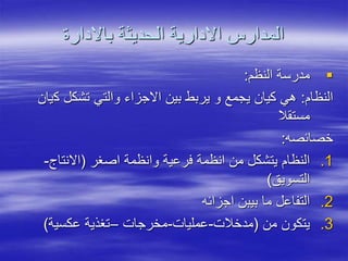 ‫باالدارة‬ ‫الحديثة‬ ‫االدارية‬ ‫المدارس‬

‫النظم‬ ‫مدرسة‬
:
‫النظام‬
:
‫ك‬ ‫تشكل‬ ‫والتي‬ ‫االجزاء‬ ‫بين‬ ‫يربط‬ ‫و‬ ‫يجمع‬ ‫كيان‬ ‫هي‬
‫يان‬
‫مستقال‬
‫خصائصه‬
:
.1
‫اصغر‬ ‫وانظمة‬ ‫فرعية‬ ‫انظمة‬ ‫من‬ ‫يتشكل‬ ‫النظام‬
(
‫االنتاج‬
-
‫التسويق‬
)
.2
‫اجزائه‬ ‫بيبن‬ ‫ما‬ ‫التفاعل‬
.3
‫من‬ ‫يتكون‬
(
‫مدخالت‬
-
‫عمليات‬
-
‫مخرجات‬
–
‫عكسية‬ ‫تغذية‬
)
 