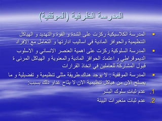 ‫الظرفية‬ ‫المدرسة‬
(
‫الموقفية‬
)

‫الهياك‬ ‫و‬ ‫والتهديد‬ ‫القوة‬ ‫و‬ ‫الشدة‬ ‫على‬ ‫ركزت‬ ‫الكالسيكية‬ ‫المدرسة‬
‫ل‬
‫اال‬ ‫مع‬ ‫التعامل‬ ‫و‬ ‫ادارتها‬ ‫اساليب‬ ‫في‬ ‫المادية‬ ‫والحوافز‬ ‫التنظيمية‬
‫فراد‬

‫االسلو‬ ‫و‬ ‫االنساني‬ ‫العنصر‬ ‫اهمية‬ ‫على‬ ‫ركزت‬ ‫السلوكية‬ ‫المدرسة‬
‫ب‬
‫المرن‬ ‫الهياكل‬ ‫و‬ ‫والمعنوية‬ ‫المادية‬ ‫الحوافز‬ ‫اعتماد‬ ‫و‬ ‫الديموقراطي‬
‫ة‬ ‫ى‬
‫القرارات‬ ‫اتخاذ‬ ‫في‬ ‫للعاملين‬ ‫المشاركة‬ ‫قبول‬

‫الموقفية‬ ‫المدرسة‬
:
‫تفض‬ ‫و‬ ‫تنظيمية‬ ‫مثلى‬ ‫طريقة‬ ‫هناك‬ ‫يوجد‬ ‫ال‬
‫ما‬ ‫و‬ ‫يلية‬
‫بسبب‬ ‫ذلك‬ ‫غداو‬ ‫يثاح‬ ‫ال‬ ‫االن‬ ‫تنظيمية‬ ‫هياكل‬ ‫من‬ ‫االن‬ ‫يصلح‬
:
.1
‫البشر‬ ‫سلوك‬ ‫ثبات‬ ‫عدم‬
.2
‫البيئة‬ ‫متغيرات‬ ‫ثبات‬ ‫عدم‬
 