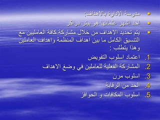
‫باالهداف‬ ‫االدارة‬ ‫مدرسة‬
:

‫دراكر‬ ‫بيتر‬ ‫هو‬ ‫علمائها‬ ‫اشهر‬ ‫احد‬

‫مع‬ ‫العامليين‬ ‫كافة‬ ‫مشاركة‬ ‫خالل‬ ‫من‬ ‫االهداف‬ ‫تحديد‬ ‫يتم‬
‫العاملين‬ ‫واهداف‬ ‫المنظمة‬ ‫اهداف‬ ‫بين‬ ‫ما‬ ‫الكامل‬ ‫التنسيق‬
‫يتطلب‬ ‫وهذا‬
:
.1
‫التفويض‬ ‫اسلوب‬ ‫اعتماد‬
.2
‫االهداف‬ ‫وضغ‬ ‫في‬ ‫للعاملين‬ ‫الفعلية‬ ‫المشاركة‬
.3
‫مرن‬ ‫اسلوب‬
.4
‫الرقابة‬ ‫من‬ ‫الحد‬
.5
‫الحوافز‬ ‫و‬ ‫المكافات‬ ‫اسلوب‬
 