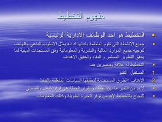 ‫التخطيط‬ ‫مفهوم‬

‫الرئيسية‬ ‫االدارية‬ ‫الوظائف‬ ‫احد‬ ‫هو‬ ‫التخطيط‬

‫والها‬ ‫الداعي‬ ‫االسلوب‬ ‫يمثل‬ ‫انه‬ ‫اذ‬ ‫بادائها‬ ‫المنظمة‬ ‫تقوم‬ ‫التي‬ ‫االنشطة‬ ‫جميع‬
‫دف‬
‫الب‬ ‫المستجدات‬ ‫وفق‬ ‫والمعلوماتية‬ ‫والبشرية‬ ‫المالية‬ ‫الموارد‬ ‫جميع‬ ‫لتوجيه‬
‫لما‬ ‫يئية‬
‫االهداف‬ ‫وتحقيق‬ ‫البقاء‬ ‫و‬ ‫المستمر‬ ‫التطوير‬ ‫يحقق‬

‫التخطيط‬
‫ل‬
‫هما‬ ‫بعنصرين‬ ‫عالقة‬ ‫ه‬
.1
‫المستقبل‬
‫التنبؤ‬
.2
‫االهداف‬
:
‫لتحقيقها‬ ‫المستخدمة‬ ‫الطرق‬
‫بالتنفيذ‬ ‫المتعلقة‬ ‫السياسات‬

‫وتفصيلي‬ ‫شامل‬ ‫قرار‬ ‫هي‬ ‫الخطة‬ ‫والقرار‬ ‫الخطة‬ ‫بين‬ ‫ما‬ ‫التميز‬ ‫من‬ ‫بد‬ ‫ال‬

‫وك‬ ‫الطويلة‬ ‫الخبرة‬ ‫توفر‬ ‫من‬ ‫البد‬ ‫بالتخطيط‬ ‫للنجاح‬
‫ذ‬
‫المعلومات‬ ‫لك‬
 