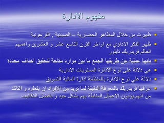 ‫االدارة‬ ‫مفهوم‬

‫الحضارية‬ ‫المظاهر‬ ‫خالل‬ ‫من‬ ‫ظهرت‬
–
‫الصينية‬
,
‫الفرعونية‬

‫واهمهم‬ ‫العشرين‬ ‫و‬ ‫عشر‬ ‫التاسع‬ ‫القرن‬ ‫اواخر‬ ‫مع‬ ‫االداؤي‬ ‫الفكر‬ ‫ظهر‬
‫تايلور‬ ‫فريدريك‬ ‫العالم‬

‫م‬ ‫اخداف‬ ‫لتحقيق‬ ‫متاحة‬ ‫موارد‬ ‫بين‬ ‫ما‬ ‫الجمع‬ ‫طريقها‬ ‫عن‬ ‫عملية‬ ‫بانها‬
‫حددة‬

‫االدارية‬ ‫المستويات‬ ‫االدارة‬ ‫نوع‬ ‫على‬ ‫داللة‬ ‫هي‬

‫التسويق‬ ‫المالية‬ ‫ادارة‬ ‫بالمنظمة‬ ‫االدارة‬ ‫نوع‬ ‫على‬ ‫داللة‬

‫يفعل‬ ‫ان‬ ‫االفراد‬ ‫من‬ ‫تريد‬ ‫لما‬ ‫الدقيقة‬ ‫بالمعرفة‬ ‫فريدريك‬ ‫عرفها‬
‫التاكد‬ ‫و‬ ‫وه‬
‫التكاليف‬ ‫بافضل‬ ‫و‬ ‫جيد‬ ‫بشكل‬ ‫بهم‬ ‫المناطة‬ ‫االعمال‬ ‫يؤدون‬ ‫انهم‬ ‫من‬
 