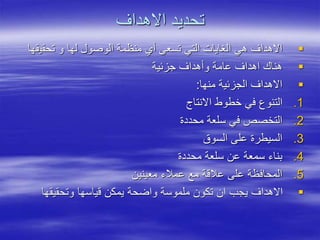 ‫االهداف‬ ‫تحديد‬

‫تحقي‬ ‫و‬ ‫لها‬ ‫الوصول‬ ‫منظمة‬ ‫أي‬ ‫تسعى‬ ‫التي‬ ‫الغايات‬ ‫هي‬ ‫االهداف‬
‫قها‬

‫جزئية‬ ‫وأهداف‬ ‫عامة‬ ‫اهداف‬ ‫هناك‬

‫منها‬ ‫الجزئية‬ ‫االهداف‬
:
.1
‫االنتاج‬ ‫خطوط‬ ‫في‬ ‫التنوع‬
.2
‫محددة‬ ‫سلعة‬ ‫في‬ ‫التخصص‬
.3
‫السوق‬ ‫على‬ ‫السيطرة‬
.4
‫محددة‬ ‫سلعة‬ ‫عن‬ ‫سمعة‬ ‫بناء‬
.5
‫معينين‬ ‫عمالء‬ ‫مع‬ ‫عالقة‬ ‫على‬ ‫المحافظة‬

‫وتحقيقها‬ ‫قياسها‬ ‫يمكن‬ ‫واضحة‬ ‫ملموسة‬ ‫تكون‬ ‫ان‬ ‫يجب‬ ‫االهداف‬
 