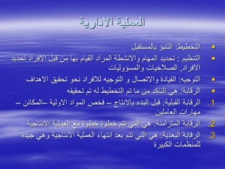 ‫االدارية‬ ‫العملية‬

‫التخطيط‬
:
‫بالمستقبل‬ ‫التنبؤ‬

‫التنظيم‬
:
‫االفر‬ ‫قبل‬ ‫من‬ ‫بها‬ ‫القيام‬ ‫المراد‬ ‫واالنشطة‬ ‫المهام‬ ‫تحديد‬
‫تحديد‬ ‫اد‬
‫االفراد‬
,
‫والمسؤوليات‬ ‫الصالخيات‬

‫التوجيه‬
:
‫اال‬ ‫تحقيق‬ ‫نحو‬ ‫لالفراد‬ ‫التوجيه‬ ‫و‬ ‫واالتصال‬ ‫القيادة‬
‫هداف‬

‫الرقابة‬
:
‫تحقيقه‬ ‫تم‬ ‫له‬ ‫التخطيط‬ ‫تم‬ ‫ما‬ ‫من‬ ‫التاكد‬ ‫هي‬
.1
‫القبلية‬ ‫الرقابة‬
:
‫باالنتاج‬ ‫البدء‬ ‫قبل‬
–
‫االولية‬ ‫المواد‬ ‫فخص‬
–
‫المكائن‬
–
‫العاملين‬ ‫مهارات‬
.2
‫المتزامنة‬ ‫الرقابة‬
:
‫االنتاجي‬ ‫العملية‬ ‫مع‬ ‫خطوة‬ ‫خطوة‬ ‫تتم‬ ‫التي‬ ‫هي‬
‫ة‬
.3
‫البعدية‬ ‫الرقابة‬
:
‫و‬ ‫االنتاجية‬ ‫العملية‬ ‫انتهاء‬ ‫بعد‬ ‫تتم‬ ‫التي‬ ‫هي‬
‫جيدة‬ ‫هي‬
‫الكبيرة‬ ‫للمنظمات‬
 