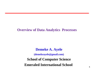 1
1
Overview of Data Analytics Processes
Demeke A. Ayele
(demekeayele@gmail.com)
School of Computer Science
Emeraled International School
 