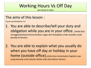 Working Hours Vs Off Day
Jam Kerja Vs Libur
The aims of this lesson :
Tujuan pembelajaran ini:
1. You are able to describe/tell your duty and
obligation while you are in your office. (Anda bisa
menggambarkan/menceritrakan tugas dan kewajiban anda sewaktu anda
berada di kantor)
2. You are able to explain what you usually do
when you have off day or holiday in your
home (outside office).(Anda bisa menjelaskan kegiatan apa
yang biasanya anda lakukan ketika anda libur/diluar kantor)
 