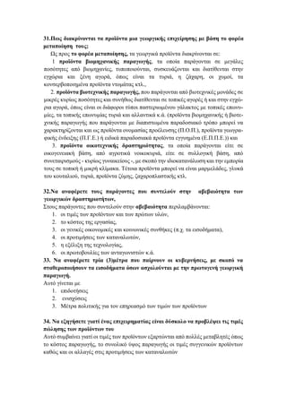 31.Πως διακρίνονται τα προϊόντα μια γεωργικής επιχείρησης με βάση το φορέα
μεταποίηση τους;
Ως προς το φορέα μεταποίησης, τα γεωργικά προϊόντα διακρίνονται σε:
1 προϊόντα βιομηχανικής παραγωγής, τα οποία παράγονται σε μεγάλες
ποσότητες από βιομηχανίες, τυποποιούνται, συσκευάζονται και διατίθενται στην
εγχώρια και ξένη αγορά, όπως είναι τα τυριά, η ζάχαρη, οι χυμοί, τα
κονσερβοποιημένα προϊόντα ντομάτας κτλ.,
2. προϊόντα βιοτεχνικής παραγωγής, που παράγονται από βιοτεχνικές μονάδες σε
μικρές κυρίως ποσότητες και συνήθως διατίθενται σε τοπικές αγορές ή και στην εγχώ-
ρια αγορά, όπως είναι οι διάφοροι τύποι παστεριωμένου γάλακτος με τοπικές επωνυ-
μίες, τα τοπικής επωνυμίας τυριά και αλλαντικά κ.ά. (προϊόντα βιομηχανικής ή βιοτε-
χνικής παραγωγής που παράγονται με διαπιστωμένα παραδοσιακό τρόπο μπορεί να
χαρακτηρίζονται και ως προϊόντα ονομασίας προέλευσης (Π.Ο.Π.), προϊόντα γεωγρα-
φικής ένδειξης (Π.Γ.Ε.) ή ειδικά παραδοσιακά προϊόντα εγγυημένα (Ε.Π.Π.Ε.)) και
3. προϊόντα οικοτεχνικής δραστηριότητας, τα οποία παράγονται είτε σε
οικογενειακή βάση, από αγροτικά νοικοκυριά, είτε σε συλλογική βάση, από
συνεταιρισμούς - κυρίως γυναικείους -, με σκοπό την ιδιοκατανάλωση και την εμπορία
τους σε τοπική ή μικρή κλίμακα. Τέτοια προϊόντα μπορεί να είναι μαρμελάδες, γλυκά
του κουταλιού, τυριά, προϊόντα ζύμης, ζαχαροπλαστικής κτλ.
32.Να αναφέρετε τους παράγοντες που συντελούν στην αβεβαιότητα των
γεωργικών δραστηριοτήτων,
Στους παράγοντες που συντελούν στην αβεβαιότητα περιλαμβάνονται:
1. οι τιμές των προϊόντων και των πρώτων υλών,
2. το κόστος της εργασίας,
3. οι γενικές οικονομικές και κοινωνικές συνθήκες (π.χ. τα εισοδήματα),
4. οι προτιμήσεις των καταναλωτών,
5. η εξέλιξη της τεχνολογίας,
6. οι πρωτοβουλίες των ανταγωνιστών κ.ά.
33. Να αναφέρετε τρία (3)μέτρα που παίρνουν οι κυβερνήσεις, με σκοπό να
σταθεροποιήσουν τα εισοδήματα όσων ασχολούνται με την πρωτογενή γεωργική
παραγωγή.
Αυτό γίνεται με
1. επιδοτήσεις
2. ενισχύσεις
3. Μέτρα πολιτικής για τον επηρεασμό των τιμών των προϊόντων
34. Να εξηγήσετε γιατί ένας επιχειρηματίας είναι δύσκολο να προβλέψει τις τιμές
πώλησης των προϊόντων του
Αυτό συμβαίνει γιατί οι τιμές των προϊόντων εξαρτώνται από πολλές μεταβλητές όπως
το κόστος παραγωγής, το συνολικό ύψος παραγωγής οι τιμές συγγενικών προϊόντων
καθώς και οι αλλαγές στις προτιμήσεις των καταναλωτών
 