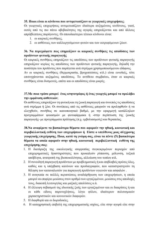 35. Ποιοι είναι οι κίνδυνοι που αντιμετωπίζουν οι γεωργικές επιχειρήσεις;
Οι γεωργικές επιχειρήσεις αντιμετωπίζουν ιδιαίτερα αυξημένους κινδύνους, γιατί,
εκτός από τις πιο πάνω αβεβαιότητες της αγοράς επηρεάζονται και από άλλους
απρόβλεπτους παράγοντες. Οι σπουδαιότεροι τέτοιοι κίνδυνοι είναι:
1. οι καιρικές συνθήκες,
2. οι ασθένειες των καλλιεργούμενων φυτών και των εκτρεφόμενων ζώων.
36. Να περιγράψετε πως επηρεάζουν οι καιρικές συνθήκες τις αποδόσεις των
προϊόντων φυτικής παραγωγής
Οι καιρικές συνθήκες επηρεάζουν τις αποδόσεις των προϊόντων φυτικής παραγωγής
επηρεάζουν κυρίως τις αποδόσεις των προϊόντων φυτικής παραγωγής, δηλαδή την
ποσότητα του προϊόντος που παράγεται ανά στρέμμα χρησιμοποιούμενου εδάφους.
Αν οι καιρικές συνθήκες (θερμοκρασία, βροχοπτώσεις κτλ.) είναι ευνοϊκές, τότε
επιτυγχάνονται αυξημένες αποδόσεις. Το αντίθετο συμβαίνει, όταν οι καιρικές
συνθήκες είναι δυσμενείς, οπότε και οι αποδόσεις είναι μικρές.
37.Με ποιο τρόπο μπορεί ένας κτηνοτρόφος ή ένας γεωργός μπορεί να προλάβει
την εμφάνιση ασθενειών;
Οι ασθένειες επηρεάζουν τη φυτική και τη ζωική παραγωγή και συνεπώς τις αποδόσεις
ανά στρέμμα ή ζώο. Οι συνέπειες από τις ασθένειες μπορούν να προληφθούν ή να
ελεγχθούν, συνήθως σε ικανοποιητικό βαθμό, με την εφαρμογή κατάλληλων
προγραμμάτων ψεκασμών με φυτοφάρμακα ή -στην περίπτωση της ζωικής
παραγωγής- με προγράμματα πρόληψης (π.χ. εμβολιασμούς) και θεραπείας.
38.Να αναφέρετε τα βασικότερα θέματα που αφορούν την ηθική, κοινωνική και
περιβαλλοντική ευθύνη των επιχειρήσεων ή Είστε ο υπεύθυνος μιας σύγχρονης
γεωργικής επιχείρησης. Ποια, κατά τη γνώμη σας, είναι τα πέντε (5) βασικότερα
θέματα τα οποία αφορούν στην ηθική, κοινωνική περιβαλλοντική ευθύνη της
επιχείρησης σας;
1. Η διατάραξη της οικολογικής ισορροπίας συγκεκριμένων περιοχών από
επιχειρηματικές δραστηριότητες που προκαλούν ρύπανση, μόλυνση, τοξικά
απόβλητα, ανατροπή της βιοποικιλότητας, αλλοίωση του τοπίου κτλ.
2. Η συνειδητή παραγωγή προϊόντων με προβληματικές ή και επιβλαβείς πρώτες ύλες,
καθώς και η υπέρβαση κανόνων και προδιαγραφών, που καταστρατηγούν τη
θέληση των καταναλωτών για παραγωγή προϊόντων υγιεινών και ασφαλών .
3. Η αναγκαία σε πολλές περιπτώσεις αναδιάρθρωση των επιχειρήσεων, η οποία
μπορεί να επιφέρει μειώσεις στον αριθμό των εργαζομένων, μειώσεις στις αποδοχές
τους, διακοπή λειτουργίας και μαζικές απολύσεις κ.ά.
4. Η έλλειψη σεβασμού της ιδιωτικής ζωής των εργαζομένων και οι διακρίσεις ή και
οι κάθε είδους παρενοχλήσεις, λόγω φύλου, ιδιαίτερων πολιτισμικών
χαρακτηριστικών και κοινωνικών διαφορών.
5. Η διαφθορά και οι δωροδοκίες.
6. Η καταχρηστική επιβολή της επιχειρηματικής ισχύος, είτε στην αγορά είτε στην
 