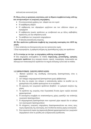 πολιτική και κοινωνική ζωή.
39. Ποιες είναι οι αρνητικές επιπτώσεις από τα θέματα περιβαλλοντικής ευθύνης
που αντιμετωπίζουν οι γεωργικές επιχειρήσεις
• Οι ανταγωνιστικές χρήσεις των εδαφών και του νερού
• Η υποβάθμιση εδαφών
• Η επιβάρυνση των υδροφόρων οριζόντων και των υδάτινων πόρων με
αγροχημικά
• Η επιβάρυνση ζωικών προϊόντων με αντιβιοτικά και με άλλες επιβλαβούς
παράγοντες για την ανθρώπινη υγεία
• Τα απόβλητα των γεωργικών επιχειρήσεων
• Η άσκοπη κατανάλωση ενέργειας
40. Που οφείλεται η φθίνουσα συμβολή της γεωργικής οικονομίας στο ΑΕΠ της
χωράς
1. Στην ανάπτυξη του δευτερογενούς και του τριτογενούς τομέα
2.Στην περιορισμένη ή μηδαμινή αύξηση της προστιθέμενης αξίας των προϊόντων
41.Τι εννοούμε με τον όρο οι επιχειρήσεις κάθετης ολοκλήρωσης?
Η ίδια επιχείρηση αναλαμβάνει τα στάδια παραγωγής, μεταποίησης, εμπορίας
αγροτικών προϊόντων (π.χ εκτροφή πτηνών, σφαγή, τυποποίηση, συσκευασία και
διανομή των συσκευασμένων προϊόντων σε σημεία πώλησης) ή δυο από τα στάδια.
1.2 ΣΗΜΑΝΤΙΚΕΣ ΣΩΣΤΕΣ ΠΡΟΤΑΣΕΙΣ
1. Βασικό εργαλείο της ελεύθερης οικονομικής δραστηριότητας είναι η
επιχείρηση
2. Δεν υπάρχει επιχειρηματική δραστηριότητα χωρίς αβεβαιότητα
3. Σε όλες τις αγορές του κόσμου ο καταναλωτής πρέπει να πεισθεί για τη
χρησιμότητα ενός αγαθού προκειμένου να το αγοράσει.
4. Οι εξαγωγές των γεωργικών προϊόντων βοηθούν το εμπορικό ισοζύγιο της
χώρας
5. Τα προϊόντα της γεωργίας στην Ευρωπαϊκή Ένωση έχουν υψηλά ποιοτικά
χαρακτηριστικά
6. Η εκτεταμένη ανομβρία σε αναπτυσσόμενες χώρες εμποδίζει την ανάπτυξη
γεωργικών δραστηριοτήτων
7. Η επιχειρηματική δραστηριότητα στον αγροτικό χώρο αφορά όλο το φάσμα
των οικονομικών δραστηριοτήτων
8. Οι σύγχρονες γεωργικές επιχειρήσεις δραστηριοποιούνται και στους τρεις
τομείς παραγωγής της οικονομίας, που συνδέονται πολλές φορές λειτουργικά.
9. Στον πρωτογενή τομέα της παραγωγής βασικά χαρακτηριστικά των γεωργικών
επιχειρήσεων είναι το μέγεθος και η παραγωγική εξειδίκευση
 