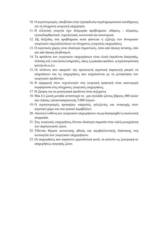 10. Ο αγροτουρισμός αποβλέπει στην εξασφάλιση συμπληρωματικού εισοδήματος
για τη σύγχρονη γεωργική επιχείρηση.
11. Η ελληνική γεωργία έχει ιδιόμορφα προβλήματα: εδάφους - κλίματος,
εγγειοδιαρθρωτικά, τεχνολογικά, κοινωνικά και οικονομικά.
12. Ως διέξοδος στα προβλήματα αυτά φαίνεται η εξέλιξη των δυναμικών
γεωργικών εκμεταλλεύσεων σε σύγχρονες γεωργικές επιχειρήσεις.
13. Ο αγροτικός χώρος είναι ιδιαίτερα σημαντικός, τόσο από άποψη έκτασης, όσο
και από άποψη πληθυσμού.
14. Τα προϊόντα των γεωργικών επιχειρήσεων είναι υλικά (προϊόντα διατροφής,
ένδυσης κτλ.) και άυλα (υπηρεσίες, όπως η εμπορία εφοδίων, η αγροτουριστική
φιλοξενία κ.ά.).
15. Οι κίνδυνοι που αφορούν την πρωτογενή αγροτική παραγωγή μπορεί να
επηρεάσουν και τις επιχειρήσεις που ασχολούνται με τη μεταποίηση των
γεωργικών προϊόντων.
16. Η εφαρμογή νέων τεχνολογιών στη γεωργική πρακτική είναι οικονομικά
συμφέρουσα στις σύγχρονες γεωργικές επιχειρήσεις.
17. Η ζήτηση για τα μεσογειακά προϊόντα είναι αυξημένη
18. Μια (1) ζωική μονάδα αντιστοιχεί σε μια αγελάδα ζώντος βάρους 400 κιλών
και ετήσιας γαλακτοπαραγωγής 5.000 λίτρων.
19. Ο αγροτουρισμός προσφέρει υπηρεσίες φιλοξενίας και αναψυχής στον
αγροτικό χώρο και στο φυσικό περιβάλλον.
20. Αποτελεί ευθύνη των γεωργικών επιχειρήσεων να μη διαταραχθεί η οικολογική
ισορροπία.
21. Στις γεωργικές επιχειρήσεις δίνεται ιδιαίτερη σημασία στην καλή μεταχείριση
των παραγωγικών ζώων.
22. Τίθενται θέματα κοινωνικής ηθικής και περιβαλλοντικής διάστασης στη
λειτουργία των γεωργικών επιχειρήσεων.
23. Οι επιχειρήσεις που παράγουν χορτοδοτικά φυτά, τα πωλούν ως ζωοτροφή σε
επιχειρήσεις εκτροφής ζώων.
 