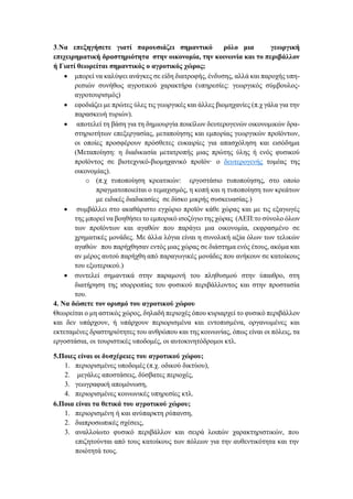 3.Να επεξηγήσετε γιατί παρουσιάζει σημαντικό ρόλο μια γεωργική
επιχειρηματική δραστηριότητα στην οικονομία, την κοινωνία και το περιβάλλον
ή Γιατί θεωρείται σημαντικός ο αγροτικός χώρος;
• μπορεί να καλύψει ανάγκες σε είδη διατροφής, ένδυσης, αλλά και παροχής υπη-
ρεσιών συνήθως αγροτικού χαρακτήρα (υπηρεσίες: γεωργικός σύμβουλος-
αγροτουρισμός)
• εφοδιάζει με πρώτες ύλες τις γεωργικές και άλλες βιομηχανίες (π.χ γάλα για την
παρασκευή τυριών).
• αποτελεί τη βάση για τη δημιουργία ποικίλων δευτερογενών οικονομικών δρα-
στηριοτήτων επεξεργασίας, μεταποίησης και εμπορίας γεωργικών προϊόντων,
οι οποίες προσφέρουν πρόσθετες ευκαιρίες για απασχόληση και εισόδημα
(Μεταποίηση: η διαδικασία μετατροπής μιας πρώτης ύλης ή ενός φυσικού
προϊόντος σε βιοτεχνικό-βιομηχανικό προϊόν· ο δευτερογενής τομέας της
οικονομίας).
o (π.χ τυποποίηση κρεατικών: εργοστάσιο τυποποίησης, στο οποίο
πραγματοποιείται ο τεμαχισμός, η κοπή και η τυποποίηση των κρεάτων
με ειδικές διαδικασίες σε δίσκο μικρής συσκευασίας.)
• συμβάλλει στο ακαθάριστο εγχώριο προϊόν κάθε χώρας και με τις εξαγωγές
της μπορεί να βοηθήσει το εμπορικό ισοζύγιο της χώρας (ΑΕΠ:το σύνολο όλων
των προϊόντων και αγαθών που παράγει μια οικονομία, εκφρασμένο σε
χρηματικές μονάδες. Με άλλα λόγια είναι η συνολική αξία όλων των τελικών
αγαθών που παρήχθησαν εντός μιας χώρας σε διάστημα ενός έτους, ακόμα και
αν μέρος αυτού παρήχθη από παραγωγικές μονάδες που ανήκουν σε κατοίκους
του εξωτερικού.)
• συντελεί σημαντικά στην παραμονή του πληθυσμού στην ύπαιθρο, στη
διατήρηση της ισορροπίας του φυσικού περιβάλλοντος και στην προστασία
του.
4. Να δώσετε τον ορισμό του αγροτικού χώρου
Θεωρείται ο μη αστικός χώρος, δηλαδή περιοχές όπου κυριαρχεί το φυσικό περιβάλλον
και δεν υπάρχουν, ή υπάρχουν περιορισμένα και εντοπισμένα, οργανωμένες και
εκτεταμένες δραστηριότητες του ανθρώπου και της κοινωνίας, όπως είναι οι πόλεις, τα
εργοστάσια, οι τουριστικές υποδομές, οι αυτοκινητόδρομοι κτλ.
5.Ποιες είναι οι δυσχέρειες του αγροτικού χώρου;
1. περιορισμένες υποδομές (π.χ. οδικού δικτύου),
2. μεγάλες αποστάσεις, δύσβατες περιοχές,
3. γεωγραφική απομόνωση,
4. περιορισμένες κοινωνικές υπηρεσίες κτλ.
6.Ποια είναι τα θετικά του αγροτικού χώρου;
1. περιορισμένη ή και ανύπαρκτη ρύπανση,
2. διαπροσωπικές σχέσεις,
3. αναλλοίωτο φυσικό περιβάλλον και σειρά λοιπών χαρακτηριστικών, που
επιζητούνται από τους κατοίκους των πόλεων για την αυθεντικότητα και την
ποιότητά τους.
 