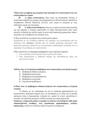 7.Ποια είναι η συμβολή της γεωργίας στην οικονομία των αναπτυγμένων και των
αναπτυσσόμενων χωρών
 Σε χώρες αναπτυγμένες, όπως αυτές της Ευρωπαϊκής Ένωσης, η
ποσοστιαία συμβολή της γεωργίας στη διαμόρφωση του εθνικού πλούτου, δηλαδή του
Ακαθάριστου Εθνικού Προϊόντος (Α.Ε.Π.), είναι μικρή σε σύγκριση με τους
υπόλοιπους τομείς της οικονομίας.
 Σε χώρες αναπτυσσόμενες, όπως π.χ. οι χώρες της Λατινικής Αμερικής
και της Αφρικής, η γεωργία εξακολουθεί να παίζει πρωταγωνιστικό ρόλο, αφού
αποτελεί τη βασική και πολλές φορές τη μόνη πηγή παραγωγής χρηματικών πόρων,
αναγκαίων για τη διαβίωση των κατοίκων τους.
8. Πως εξελίσσεται η γεωργία στις αναπτυγμένες χώρες;
Εξελίσσεται με την ελεύθερη ανάπτυξη του εμπορίου και μετατοπίζεται από την
ποσότητα στην ποιότητα. Δηλαδή από την μεγάλη παραγωγή ποσοτήτων στην
παραγωγή αγροτικών προϊόντων με συγκεκριμένες προδιαγραφές ποιότητας που να
ταιριάζουν στις επιθυμίες των καταναλωτών.
9.Που οφείλονται τα ιδιόμορφα προβλήματα της ελληνικής γεωργίας;
1. Στην ανάπτυξη του δευτερογενούς και τριτογενούς τομέα.
2. Στην περιορισμένη ή μηδαμινή αύξηση της προστιθέμενης αξίας του
πρωτογενούς τομέα
10.Ποια είναι τα 5 κυριότερα προβλήματα που αντιμετωπίζει η ελληνική γεωργία
1. Προβλήματα Εδάφους-κλίματος
2. .Προβλήματα Κοινωνικά
3. Προβλήματα Εγγειοδιαρθρωτικά
4. Προβλήματα οικονομικά
5. Τεχνολογικά προβλήματα
11.Ποια είναι τα προβλήματα εδάφους-κλίματος που αντιμετωπίζει η ελληνική
γεωργία;
Το έδαφος, με την τοπογραφία του και τα υπόλοιπα χαρακτηριστικά του
(ορεινό-πεδινό, αρδευόμενο-ξηρικό κτλ.), σε συνδυασμό με το κλίμα και τα φυσικά
φαινόμενα, όπως η θερμοκρασία, η βροχή κτλ., μπορεί να ευνοεί, περισσότερο ή
λιγότερο, την ανάπτυξη ορισμένων κλάδων φυτικής και ζωικής παραγωγής.
Επομένως, ο παραγωγός πρέπει να μπορεί να επιλέγει, στις δεδομένες κάθε φορά
εδαφοκλιματικές συνθήκες, τους περισσότερο προσοδοφόρους κλάδους
παραγωγής με σκοπό την επίτευξη υψηλού γεωργικού εισοδήματος.
 
