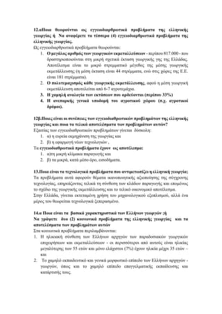 12.αΠοια θεωρούνται ως εγγειοδιαρθρωτικά προβλήματα της ελληνικής
γεωργίας ή Να αναφέρετε τα τέσσερα (4) εγγειοδιαρθρωτικά προβλήματα της
ελληνικής γεωργίας.
Ως εγγειοδιαρθρωτικά προβλήματα θεωρούνται:
1. Ο μεγάλος αριθμός των γεωργικών εκμεταλλεύσεων - περίπου 817.000 - που
δραστηριοποιούνται στη μικρή σχετικά έκταση γεωργικής γης της Ελλάδας.
Αποτέλεσμα είναι το μικρό στρεμματικό μέγεθος της μέσης γεωργικής
εκμετάλλευσης (η μέση έκταση είναι 44 στρέμματα, ενώ στις χώρες της Ε.Ε.
είναι 181 στρέμματα).
2. Ο πολυτεμαχισμός κάθε γεωργικής εκμετάλλευσης, αφού η μέση γεωργική
εκμετάλλευση αποτελείται από 6-7 αγροτεμάχια.
3. Η χαμηλή αναλογία των εκτάσεων που αρδεύονται (περίπου 33%)
4. Η ανεπαρκής γενικά υποδομή του αγροτικού χώρου (π.χ. αγροτικοί
δρόμοι).
12β.Ποιες είναι οι συνέπειες των εγγειοδιαθρωτικών προβλημάτων της ελληνικής
γεωργίας και ποια τα τελικά αποτελέσματα των προβλημάτων αυτών?
Εξαιτίας των εγγειοδιαθρωτικών προβλημάτων γίνεται δύσκολη:
1. α) η ευρεία εκμηχάνιση της γεωργίας και
2. β) η εφαρμογή νέων τεχνολογιών ,
Τα εγγειοδιαθρωτικά προβλήματα έχουν ως αποτέλεσμα:
1. α)τη μικρή κλίμακα παραγωγής και
2. β) τα μικρά, κατά μέσο όρο, εισοδήματα.
13.Ποια είναι τα τεχνολογικά προβλήματα που αντιμετωπίζει η ελληνική γεωργία;
Τα προβλήματα αυτά αφορούν θέματα ικανοποιητικής αξιοποίησης της σύγχρονης
τεχνολογίας, επηρεάζοντας τελικά τη σύνθεση των κλάδων παραγωγής και επομένως
το σχέδιο της γεωργικής εκμετάλλευσης και το τελικό οικονομικό αποτέλεσμα.
Στην Ελλάδα, γίνεται εκτεταμένη χρήση του μηχανολογικού εξοπλισμού, αλλά ένα
μέρος του θεωρείται τεχνολογικά ξεπερασμένο.
14.α Ποια είναι τα βασικά χαρακτηριστικά των Ελλήνων γεωργών ;ή
Να γράψετε δυο (2) κοινωνικά προβλήματα της ελληνικής γεωργίας και τα
αποτελέσματα των προβλημάτων αυτών
Στα κοινωνικά προβλήματα περιλαμβάνονται:
1. Η ηλικιακή σύνθεση των Ελλήνων αρχηγών των παραδοσιακών γεωργικών
επιχειρήσεων και εκμεταλλεύσεων - οι περισσότεροι από αυτούς είναι ηλικίας
μεγαλύτερης των 55 ετών και μόνο ελάχιστοι (7%) έχουν ηλικία μέχρι 35 ετών –
και
2. Το χαμηλό εκπαιδευτικό και γενικά μορφωτικό επίπεδο των Ελλήνων αρχηγών -
γεωργών, όπως και το χαμηλό επίπεδο επαγγελματικής εκπαίδευσης και
κατάρτισής τους.
 