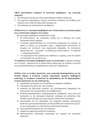 14β.Τι αποτελέσματα επιφέρουν τα κοινωνικά προβλήματα της ελληνικής
γεωργίας)
1. Την αδυναμία επιλογής των πλέον προσοδοφόρων κλάδων παραγωγής
2. Την εμμονή σε παρωχημένες τεχνικές, κοινωνικές αντιλήψεις και συνήθειες, που
πηγάζουν από τα ήθη και έθιμα κάθε περιοχής, και
3. Την απόκτηση μη ικανοποιητικού εισοδήματος.
15.Ποια είναι τα οικονομικά προβλήματα που αντιμετωπίζει η ελληνική γεωργία
και τι αποτέλεσμα επιφέρουν στο γεωργό;
Ως οικονομικά προβλήματα αναφέρονται τα εξής:
1. Οι δυσλειτουργίες της εσωτερικής αγοράς και οι αδύναμοι και συχνά
ευκαιριακοί φορείς εμπορίας.
2. Η χαμηλή παραγωγικότητα των συντελεστών παραγωγής στη γεωργία, σε
σχέση με άλλους μη γεωργικούς τομείς (Παραγωγικοί συντελεστές: τα
στοιχεία που συντελούν στην παραγωγική διαδικασία. Οι συντελεστές
παραγωγής είναι: η εργασία το έδαφος (γη, φυσικοί πόροι) το κεφάλαιο
η επιχειρηματικότητα)
3. Τα περιορισμένα ίδια κεφάλαια που διαθέτουν οι αγρότες, κατά την ίδρυση
και λειτουργία των μονάδων τους.
Τα παραπάνω οικονομικά προβλήματα έχουν ως αποτέλεσμα το χαμηλό εισόδημα
για το γεωργό - παραγωγό και το υψηλό κόστος παραγωγής, με συνέπεια τη μείωση
της ανταγωνιστικότητας των παραδοσιακών γεωργικών επιχειρήσεων.
16.Ποιες είναι οι ευνοϊκές προοπτικές μιας γεωργικής δραστηριότητας για την
Ελλάδα σήμερα ή Ελληνική γεωργία παρουσιάζει ορισμένα προβλήματα
ανάπτυξης να αναφέρετε ονομαστικά έξι προϋποθέσεις που θα δημιουργήσουν
ευνοϊκές προοπτικές για την ανάπτυξη της.
1. αξιοποίηση της ποικιλίας των κλιματικών και εδαφικών συνθηκών,
2. ενδυνάμωση του ρόλου των νέων γεωργών,
3. ανάπτυξη της βιολογικής γεωργίας, της ολοκληρωμένης διαχείρισης των
καλλιεργειών και της προστασίας του περιβάλλοντος,
4. ανάπτυξη δραστηριοτήτων συμπληρωματικού εισοδήματος, όπως αυτές που
σχετίζονται με την προσφορά υπηρεσιών αναψυχής και φιλοξενίας στην
ύπαιθρο (αγροτουρισμός και λοιπές μορφές εναλλακτικού τουρισμού),
5. προετοιμασία για την αξιοποίηση της αυξημένης ζήτησης μεσογειακών
προϊόντων (μεσογειακή διατροφή), που θα προέλθει από τη διεύρυνση της Ε.Ε.
με την ένταξη χωρών της Ανατολικής και Κεντρικής Ευρώπης .
6. επαγγελματική κατάρτιση των νέων αγροτών,
7. αύξηση της παραγωγής προϊόντων ποιότητας,
8. αποτελεσματική τυποποίηση, μεταποίηση και εμπορία των αγροτικών
προϊόντων.
 
