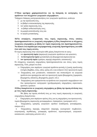 17.Ποια κριτήρια χρησιμοποιούνται για τη διάκριση σε κατηγορίες των
προϊόντων των σύγχρονων γεωργικών επιχειρήσεων;
Υπάρχουν διάφορες κατηγοριοποιήσεις των γεωργικών προϊόντων, ανάλογα
1. με την προέλευσή τους,
2. το βαθμό εντατικοποίησης της παραγωγής,
3. τον τρόπο παραγωγής τους,
4. το βαθμό ανθεκτικότητάς τους,
5. τη μορφή κατανάλωσής τους και
6. το φορέα μεταποίησης.
18.Να αναφέρετε, ονομαστικά, τους τομείς παραγωγής, στους οποίους
δραστηριοποιούνται οι γεωργικές επιχειρήσεις ή Πως διακρίνονται οι σύγχρονες
γεωργικές επιχειρήσεις με βάση τον τομέα παραγωγής που δραστηριοποιούνται.
Να δώσετε ένα παράδειγμα επιχειρηματικής γεωργικής δραστηριότητας για κάθε
έναν από τους τομείς αυτούς.
Οι τομείς παραγωγής στην οικονομία κάθε χώρας διακρίνονται σε τρεις:
1. τον πρωτογενή τομέα (παραγωγή γεωργικών προϊόντων και ορυκτών),
2. το δευτερογενή τομέα (μεταποίηση και βιομηχανική παραγωγή) και
3. τον τριτογενή τομέα (εμπόριο, παροχή υπηρεσιών, κατασκευές).
Οι σύγχρονες γεωργικές επιχειρήσεις δραστηριοποιούνται και στους τρεις τομείς
παραγωγής. Έτσι, μπορεί να είναι:
 Επιχειρήσεις που παράγουν γεωργικά προϊόντα φυτικής ή ζωικής προέλευσης
(σιτηρά, βαμβάκι, ελιές, γάλα, κρέας κτλ.) και ανήκουν στον πρωτογενή τομέα
 Επιχειρήσεις που μεταποιούν, τυποποιούν και συσκευάζουν τα γεωργικά
προϊόντα που προέρχονται από τον πρωτογενή τομέα (βιομηχανίες ζυμαρικών,
βιομηχανίες γάλακτος, βιομηχανίες χυμών, κτλ.).
 Επιχειρήσεις που εμπορεύονται τα προϊόντα των γεωργικών επιχειρήσεων των
δυο προηγούμενων κατηγοριών (χονδρεμπορικές επιχειρήσεις κηπευτικών,
φρούτων, κρεάτων.
19.Πως διακρίνονται οι γεωργικές επιχειρήσεις με βάση την άμεση σύνδεση τους
με τους τομείς παραγωγής;
Με βάση την άμεση σύνδεσή τους με τους τομείς παραγωγής οι γεωργικές
επιχειρήσεις διακρίνονται:
1. Επιχειρήσεις που παράγουν πρώτες ύλες για τις επιχειρήσεις του πρωτογενούς
τομέα (βιομηχανίες παραγωγής φυτοφαρμάκων, λιπασμάτων, ζωοτροφών κτλ.).
2. Επιχειρήσεις εμπορίας γεωργικών εφοδίων (λιπάσματα, φυτοφάρμακα,
σπόροι κτλ.).
3. Επιχειρήσεις παροχής υπηρεσιών (παροχής γεωτεχνικών συμβουλών,
κτηνιατρικής περίθαλψης, μεταφοράς προϊόντων, αγροτουρισμού, γεωργικών
κατασκευών, εκπόνησης μελετών κτλ.).
 